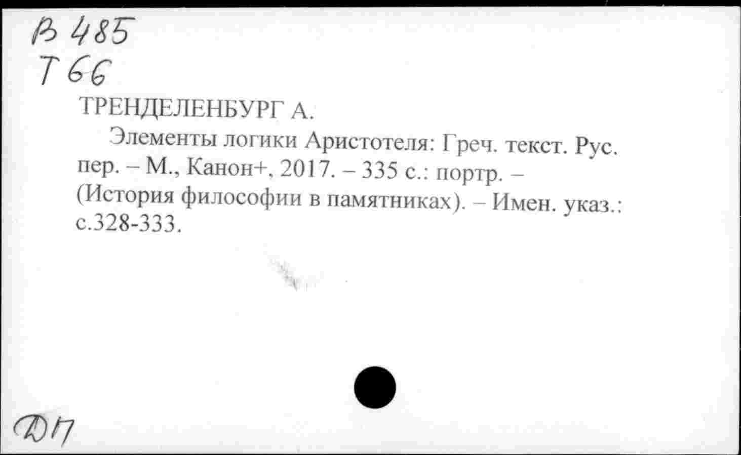 ﻿А
Тб С
ТРЕНДЕЛЕНБУРГ А.
Элементы логики Аристотеля: I реч. текст. Рус. пер. - М., Канон+, 2017. - 335 с.: портр. -(История философии в памятниках). — Имен указ ■ с.328-333.
